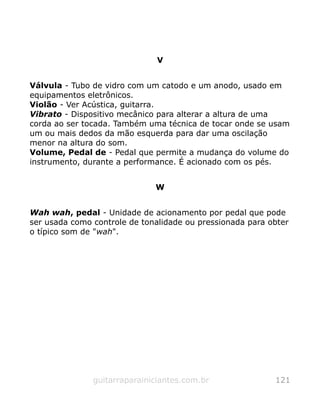 V
Válvula - Tubo de vidro com um catodo e um anodo, usado em
equipamentos eletrônicos.
Violão - Ver Acústica, guitarra.
Vibrato - Dispositivo mecânico para alterar a altura de uma
corda ao ser tocada. Também uma técnica de tocar onde se usam
um ou mais dedos da mão esquerda para dar uma oscilação
menor na altura do som.
Volume, Pedal de - Pedal que permite a mudança do volume do
instrumento, durante a performance. É acionado com os pés.
W
Wah wah, pedal - Unidade de acionamento por pedal que pode
ser usada como controle de tonalidade ou pressionada para obter
o típico som de "wah".
guitarraparainiciantes.com.br 121
 