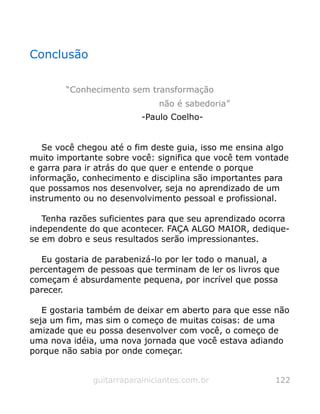 Conclusão
“Conhecimento sem transformação
não é sabedoria”
-Paulo Coelho-
Se você chegou até o fim deste guia, isso me ensina algo
muito importante sobre você: significa que você tem vontade
e garra para ir atrás do que quer e entende o porque
informação, conhecimento e disciplina são importantes para
que possamos nos desenvolver, seja no aprendizado de um
instrumento ou no desenvolvimento pessoal e profissional.
Tenha razões suficientes para que seu aprendizado ocorra
independente do que acontecer. FAÇA ALGO MAIOR, dedique-
se em dobro e seus resultados serão impressionantes.
Eu gostaria de parabenizá-lo por ler todo o manual, a
percentagem de pessoas que terminam de ler os livros que
começam é absurdamente pequena, por incrível que possa
parecer.
E gostaria também de deixar em aberto para que esse não
seja um fim, mas sim o começo de muitas coisas: de uma
amizade que eu possa desenvolver com você, o começo de
uma nova idéia, uma nova jornada que você estava adiando
porque não sabia por onde começar.
guitarraparainiciantes.com.br 122
 