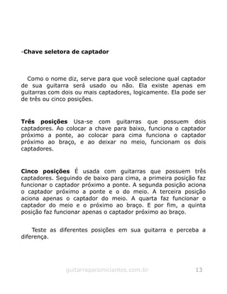 -Chave seletora de captador
Como o nome diz, serve para que você selecione qual captador
de sua guitarra será usado ou não. Ela existe apenas em
guitarras com dois ou mais captadores, logicamente. Ela pode ser
de três ou cinco posições.
Três posições Usa-se com guitarras que possuem dois
captadores. Ao colocar a chave para baixo, funciona o captador
próximo a ponte, ao colocar para cima funciona o captador
próximo ao braço, e ao deixar no meio, funcionam os dois
captadores.
Cinco posições É usada com guitarras que possuem três
captadores. Seguindo de baixo para cima, a primeira posição faz
funcionar o captador próximo a ponte. A segunda posição aciona
o captador próximo a ponte e o do meio. A terceira posição
aciona apenas o captador do meio. A quarta faz funcionar o
captador do meio e o próximo ao braço. E por fim, a quinta
posição faz funcionar apenas o captador próximo ao braço.
Teste as diferentes posições em sua guitarra e perceba a
diferença.
guitarraparainiciantes.com.br 13
 