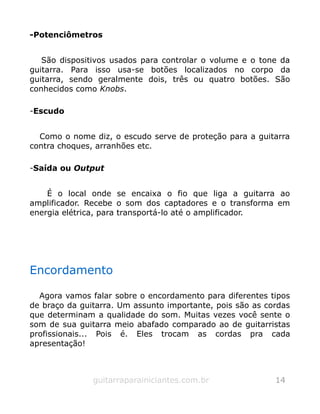 -Potenciômetros
São dispositivos usados para controlar o volume e o tone da
guitarra. Para isso usa-se botões localizados no corpo da
guitarra, sendo geralmente dois, três ou quatro botões. São
conhecidos como Knobs.
-Escudo
Como o nome diz, o escudo serve de proteção para a guitarra
contra choques, arranhões etc.
-Saída ou Output
É o local onde se encaixa o fio que liga a guitarra ao
amplificador. Recebe o som dos captadores e o transforma em
energia elétrica, para transportá-lo até o amplificador.
Encordamento
Agora vamos falar sobre o encordamento para diferentes tipos
de braço da guitarra. Um assunto importante, pois são as cordas
que determinam a qualidade do som. Muitas vezes você sente o
som de sua guitarra meio abafado comparado ao de guitarristas
profissionais... Pois é. Eles trocam as cordas pra cada
apresentação!
guitarraparainiciantes.com.br 14
 