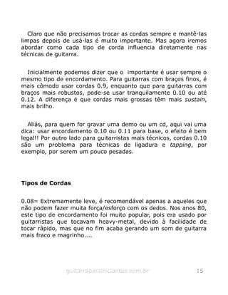 Claro que não precisamos trocar as cordas sempre e mantê-las
limpas depois de usá-las é muito importante. Mas agora iremos
abordar como cada tipo de corda influencia diretamente nas
técnicas de guitarra.
Inicialmente podemos dizer que o importante é usar sempre o
mesmo tipo de encordamento. Para guitarras com braços finos, é
mais cômodo usar cordas 0.9, enquanto que para guitarras com
braços mais robustos, pode-se usar tranquilamente 0.10 ou até
0.12. A diferença é que cordas mais grossas têm mais sustain,
mais brilho.
Aliás, para quem for gravar uma demo ou um cd, aqui vai uma
dica: usar encordamento 0.10 ou 0.11 para base, o efeito é bem
legal!! Por outro lado para guitarristas mais técnicos, cordas 0.10
são um problema para técnicas de ligadura e tapping, por
exemplo, por serem um pouco pesadas.
Tipos de Cordas
0.08= Extremamente leve, é recomendável apenas a aqueles que
não podem fazer muita força/esforço com os dedos. Nos anos 80,
este tipo de encordamento foi muito popular, pois era usado por
guitarristas que tocavam heavy-metal, devido à facilidade de
tocar rápido, mas que no fim acaba gerando um som de guitarra
mais fraco e magrinho....
guitarraparainiciantes.com.br 15
 