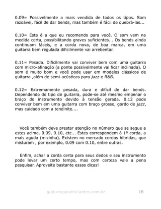 0.09= Possivelmente a mais vendida de todos os tipos. Som
razoável, fácil de dar bends, mas também é fácil de quebrá-las...
0.10= Esta é a que eu recomendo para você. O som vem na
medida certa, possibilitando graves suficientes... Os bends ainda
continuam fáceis, e a corda nova, de boa marca, em uma
guitarra bem regulada dificilmente vai arrebentar.
0.11= Pesada. Dificilmente vai conviver bem com uma guitarra
com micro-afinação (a ponte possivelmente vai ficar inclinada). O
som é muito bom e você pode usar em modelos clássicos de
guitarra ,além de semi-acústicas para jazz e R&B.
0.12= Extremamente pesada, dura e difícil de dar bends.
Dependendo do tipo de guitarra, pode-se até mesmo empenar o
braço do instrumento devido à tensão gerada. 0.12 pode
conviver bem em uma guitarra com braço grosso, gordo de jazz,
mas cuidado com a tendinite....
Você também deve prestar atenção no número que se segue a
estes acima. 0.09, 0.10, etc... Estes correspondem à 1ª corda, a
mais aguda (mizinha). Existem no mercado cordas híbridas, que
misturam , por exemplo, 0.09 com 0.10, entre outras.
Enfim, achar a corda certa para seus dedos e seu instrumento
pode levar um certo tempo, mas com certeza vale a pena
pesquisar. Aproveite bastante essas dicas!
guitarraparainiciantes.com.br 16
 