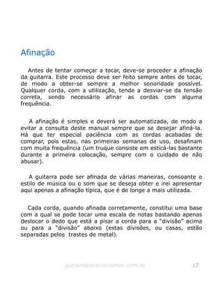 Afinação
Antes de tentar começar a tocar, deve-se proceder a afinação
da guitarra. Este processo deve ser feito sempre antes de tocar,
de modo a obter-se sempre a melhor sonoridade possível.
Qualquer corda, com a utilização, tende a desviar-se da tensão
correta, sendo necessário afinar as cordas com alguma
frequência.
A afinação é simples e deverá ser automatizada, de modo a
evitar a consulta deste manual sempre que se desejar afiná-la.
Há que ter especial paciência com as cordas acabadas de
comprar, pois estas, nas primeiras semanas de uso, desafinam
com muita frequência (um truque consiste em esticá-las bastante
durante a primeira colocação, sempre com o cuidado de não
abusar).
A guitarra pode ser afinada de várias maneiras, consoante o
estilo de música ou o som que se deseja obter e irei apresentar
aqui apenas a afinação típica, que é de longe a mais utilizada.
Cada corda, quando afinada corretamente, constitui uma base
com a qual se pode tocar uma escala de notas bastando apenas
deslocar o dedo que está a pisar a corda para a “divisão” acima
ou para a “divisão” abaixo (estas divisões, ou casas, estão
separadas pelos trastes de metal).
guitarraparainiciantes.com.br 17
 