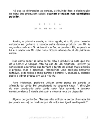 Há que se diferenciar as cordas, atribuindo-lhes a designação
da nota que produzem soltas quando afinadas nas condições
padrão.
1 2 3 4 5 6
Mí Sí Sol Ré Lá Mí
Assim, a primeira corda, a mais aguda, é o Mi, pois quando
colocada na guitarra e tocada solta deverá produzir um Mi. A
segunda corda é o Si. A terceira o Sol, a quarta o Ré, a quinta o
Lá e a sexta um Mi, este duas oitavas abaixo do Mi da primeira
corda.
Mas como saber se uma corda está a produzir a nota que lhe
dá o nome? A solução está no uso de um diapasão. Existem já
sofisticados aparelhos que tornam a tarefa de afinar mais simples
e precisa, mas o diapasão, fornecendo uma precisão bastante
razoável, é de todos o mais barato e portátil. O diapasão, quando
posto a vibrar produz um Lá a 440 Hz.
Para iniciantes, pode-se utilizar como ponto de partida a
afinação da corda Sol pressionada na segunda casa. A afinação
do som produzido pela corda será feita girando a tarraxa
correspondente à corda até soar a mesma nota do diapasão.
Alguns perguntarão: "Porque não utilizar a corda chamada Lá
(a quinta corda) de modo a que ela solta soe igual ao diapasão?
guitarraparainiciantes.com.br 18
 