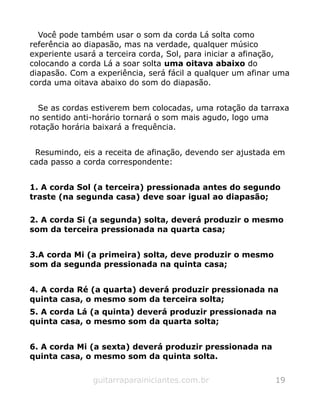 Você pode também usar o som da corda Lá solta como
referência ao diapasão, mas na verdade, qualquer músico
experiente usará a terceira corda, Sol, para iniciar a afinação,
colocando a corda Lá a soar solta uma oitava abaixo do
diapasão. Com a experiência, será fácil a qualquer um afinar uma
corda uma oitava abaixo do som do diapasão.
Se as cordas estiverem bem colocadas, uma rotação da tarraxa
no sentido anti-horário tornará o som mais agudo, logo uma
rotação horária baixará a frequência.
Resumindo, eis a receita de afinação, devendo ser ajustada em
cada passo a corda correspondente:
1. A corda Sol (a terceira) pressionada antes do segundo
traste (na segunda casa) deve soar igual ao diapasão;
2. A corda Si (a segunda) solta, deverá produzir o mesmo
som da terceira pressionada na quarta casa;
3.A corda Mi (a primeira) solta, deve produzir o mesmo
som da segunda pressionada na quinta casa;
4. A corda Ré (a quarta) deverá produzir pressionada na
quinta casa, o mesmo som da terceira solta;
5. A corda Lá (a quinta) deverá produzir pressionada na
quinta casa, o mesmo som da quarta solta;
6. A corda Mi (a sexta) deverá produzir pressionada na
quinta casa, o mesmo som da quinta solta.
guitarraparainiciantes.com.br 19
 