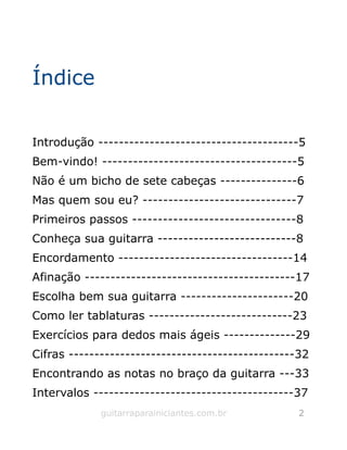 Índice
Introdução ---------------------------------------5
Bem-vindo! --------------------------------------5
Não é um bicho de sete cabeças ---------------6
Mas quem sou eu? ------------------------------7
Primeiros passos --------------------------------8
Conheça sua guitarra ---------------------------8
Encordamento ----------------------------------14
Afinação -----------------------------------------17
Escolha bem sua guitarra ----------------------20
Como ler tablaturas ----------------------------23
Exercícios para dedos mais ágeis --------------29
Cifras --------------------------------------------32
Encontrando as notas no braço da guitarra ---33
Intervalos ---------------------------------------37
guitarraparainiciantes.com.br 2
 