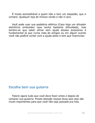 É muito aconselhável a quem não o tem um diapasão, que o
compre. Qualquer loja de música vende e não é caro.
Você pode usar sua pedaleira elétrica (Caso haja um afinador
eletrônico embutido) caso tenha bastante dificuldade, mas
lembre-se que saber afinar sem ajuda desses acessórios é
fundamental já que numa roda de amigos ou em algum evento
você não poderá contar com a ajuda deles e tem que improvisar.
Escolha bem sua guitarra
Falarei agora tudo que você deve fazer antes e depois de
comprar sua guitarra. Preste atenção nessas dicas pois elas são
muito importantes para que você não seja passado pra trás.
guitarraparainiciantes.com.br 20
 