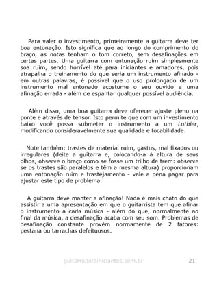 Para valer o investimento, primeiramente a guitarra deve ter
boa entonação. Isto significa que ao longo do comprimento do
braço, as notas tenham o tom correto, sem desafinações em
certas partes. Uma guitarra com entonação ruim simplesmente
soa ruim, sendo horrível até para iniciantes e amadores, pois
atrapalha o treinamento do que seria um instrumento afinado -
em outras palavras, é possível que o uso prolongado de um
instrumento mal entonado acostume o seu ouvido a uma
afinação errada - além de espantar qualquer possível audiência.
Além disso, uma boa guitarra deve oferecer ajuste pleno na
ponte e através de tensor. Isto permite que com um investimento
baixo você possa submeter o instrumento a um Luthier,
modificando consideravelmente sua qualidade e tocabilidade.
Note também: trastes de material ruim, gastos, mal fixados ou
irregulares (deite a guitarra e, colocando-a à altura de seus
olhos, observe o braço como se fosse um trilho de trem: observe
se os trastes são paralelos e têm a mesma altura) proporcionam
uma entonação ruim e trastejamento - vale a pena pagar para
ajustar este tipo de problema.
A guitarra deve manter a afinação! Nada é mais chato do que
assistir a uma apresentação em que o guitarrista tem que afinar
o instrumento a cada música - além do que, normalmente ao
final da música, a desafinação acaba com seu som. Problemas de
desafinação constante provém normamente de 2 fatores:
pestana ou tarrachas defeituosos.
guitarraparainiciantes.com.br 21
 