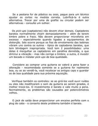 Se a pestana for de plástico ou osso, pague para um técnico
ajustar os cortes na medida correta. Lubrificá-la é outra
alternativa. Trocar por uma de grafite ou circular podem ser
alternativas - consulte um luthier.
Os pick-ups (captadores) não devem chiar demais. Captadores
baratos normalmente chiam demasiadamente - além de terem
timbre pobre e fraco. Não devem proporcionar microfonia em
excesso - especialmente quando ligados a equipamentos de
distorção. Isto ocorre porque os fios do enrolamento das bobinas
vibram uns contra os outros - típico de captadores baratos, que
tem blindagem inapropriada. Você tem 2 possibilidades: uma
delas é mergulhar os captadores em parafina derretida, o que
diminui a vibração - mas não corrige o timbre; a outra, é investir
um bocado e instalar pick-ups de boa qualidade.
Considere ao comprar uma guitarra se valerá a pena fazer a
alteração - recomendada somente se a guitarra for realmente
boa, ou se ao vendê-la, você recolocar os antigos caps e guardar
os de boa qualidade para sua próxima aquisição.
Verifique também os controles: se ao girá-los você ouvir ruídos
ou eles não modificarem o som da guitarra ao serem girados, é
melhor trocá-los. O investimento é barato e vale muito a pena.
Normalmente, os problemas são causados por potenciômetros
velhos.
O jack de saída deve proporcionar um encaixe perfeito com o
plug do cabo - o conserto deste problema também é barato.
guitarraparainiciantes.com.br 22
 