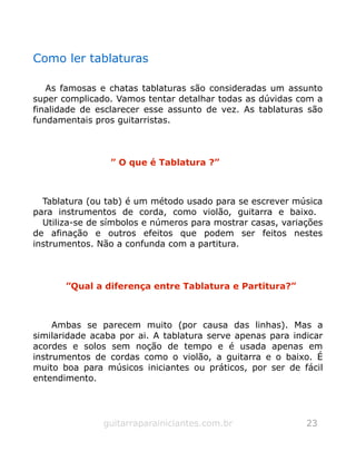 Como ler tablaturas
As famosas e chatas tablaturas são consideradas um assunto
super complicado. Vamos tentar detalhar todas as dúvidas com a
finalidade de esclarecer esse assunto de vez. As tablaturas são
fundamentais pros guitarristas.
” O que é Tablatura ?”
Tablatura (ou tab) é um método usado para se escrever música
para instrumentos de corda, como violão, guitarra e baixo.
Utiliza-se de símbolos e números para mostrar casas, variações
de afinação e outros efeitos que podem ser feitos nestes
instrumentos. Não a confunda com a partitura.
”Qual a diferença entre Tablatura e Partitura?”
Ambas se parecem muito (por causa das linhas). Mas a
similaridade acaba por ai. A tablatura serve apenas para indicar
acordes e solos sem noção de tempo e é usada apenas em
instrumentos de cordas como o violão, a guitarra e o baixo. É
muito boa para músicos iniciantes ou práticos, por ser de fácil
entendimento.
guitarraparainiciantes.com.br 23
 