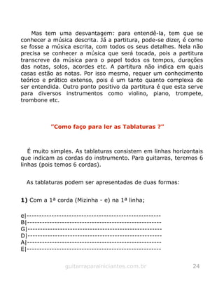 Mas tem uma desvantagem: para entendê-la, tem que se
conhecer a música descrita. Já a partitura, pode-se dizer, é como
se fosse a música escrita, com todos os seus detalhes. Nela não
precisa se conhecer a música que será tocada, pois a partitura
transcreve da música para o papel todos os tempos, durações
das notas, solos, acordes etc. A partitura não indica em quais
casas estão as notas. Por isso mesmo, requer um conhecimento
teórico e prático extenso, pois é um tanto quanto complexa de
ser entendida. Outro ponto positivo da partitura é que esta serve
para diversos instrumentos como violino, piano, trompete,
trombone etc.
”Como faço para ler as Tablaturas ?”
É muito simples. As tablaturas consistem em linhas horizontais
que indicam as cordas do instrumento. Para guitarras, teremos 6
linhas (pois temos 6 cordas).
As tablaturas podem ser apresentadas de duas formas:
1) Com a 1ª corda (Mizinha - e) na 1ª linha;
e|------------------------------------------------------
B|------------------------------------------------------
G|------------------------------------------------------
D|------------------------------------------------------
A|------------------------------------------------------
E|------------------------------------------------------
guitarraparainiciantes.com.br 24
 