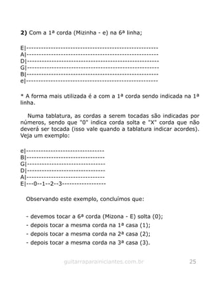 2) Com a 1ª corda (Mizinha - e) na 6ª linha;
E|------------------------------------------------------
A|------------------------------------------------------
D|------------------------------------------------------
G|------------------------------------------------------
B|------------------------------------------------------
e|------------------------------------------------------
* A forma mais utilizada é a com a 1ª corda sendo indicada na 1ª
linha.
Numa tablatura, as cordas a serem tocadas são indicadas por
números, sendo que "0" indica corda solta e "X" corda que não
deverá ser tocada (isso vale quando a tablatura indicar acordes).
Veja um exemplo:
e|--------------------------------
B|--------------------------------
G|--------------------------------
D|--------------------------------
A|--------------------------------
E|---0--1--2--3------------------
Observando este exemplo, concluímos que:
- devemos tocar a 6ª corda (Mizona - E) solta (0);
- depois tocar a mesma corda na 1ª casa (1);
- depois tocar a mesma corda na 2ª casa (2);
- depois tocar a mesma corda na 3ª casa (3).
guitarraparainiciantes.com.br 25
 
