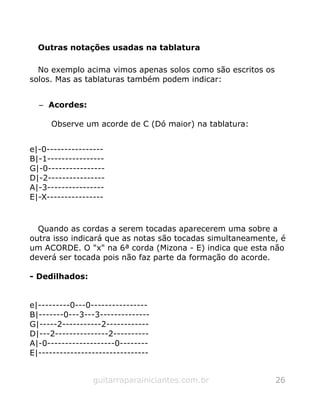 Outras notações usadas na tablatura
No exemplo acima vimos apenas solos como são escritos os
solos. Mas as tablaturas também podem indicar:
– Acordes:
Observe um acorde de C (Dó maior) na tablatura:
e|-0----------------
B|-1----------------
G|-0----------------
D|-2----------------
A|-3----------------
E|-X----------------
Quando as cordas a serem tocadas aparecerem uma sobre a
outra isso indicará que as notas são tocadas simultaneamente, é
um ACORDE. O "x" na 6ª corda (Mizona - E) indica que esta não
deverá ser tocada pois não faz parte da formação do acorde.
- Dedilhados:
e|---------0---0----------------
B|-------0---3---3--------------
G|-----2-----------2------------
D|---2---------------2----------
A|-0-------------------0--------
E|-------------------------------
guitarraparainiciantes.com.br 26
 