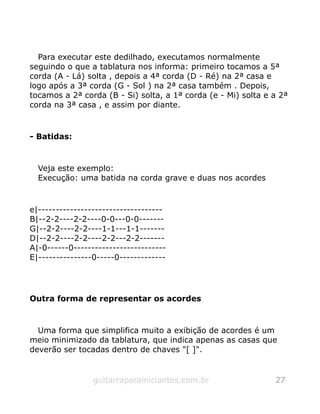 Para executar este dedilhado, executamos normalmente
seguindo o que a tablatura nos informa: primeiro tocamos a 5ª
corda (A - Lá) solta , depois a 4ª corda (D - Ré) na 2ª casa e
logo após a 3ª corda (G - Sol ) na 2ª casa também . Depois,
tocamos a 2ª corda (B - Si) solta, a 1ª corda (e - Mi) solta e a 2ª
corda na 3ª casa , e assim por diante.
- Batidas:
Veja este exemplo:
Execução: uma batida na corda grave e duas nos acordes
e|-----------------------------------
B|--2-2----2-2----0-0---0-0-------
G|--2-2----2-2----1-1---1-1-------
D|--2-2----2-2----2-2---2-2-------
A|-0------0--------------------------
E|---------------0-----0-------------
Outra forma de representar os acordes
Uma forma que simplifica muito a exibição de acordes é um
meio minimizado da tablatura, que indica apenas as casas que
deverão ser tocadas dentro de chaves "[ ]".
guitarraparainiciantes.com.br 27
 