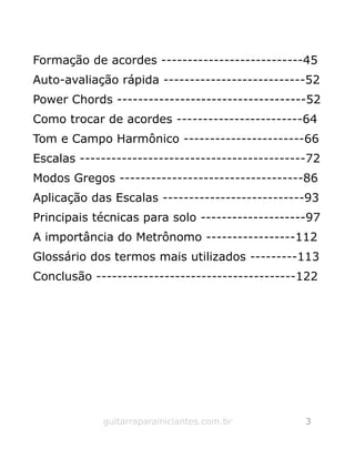 Formação de acordes ---------------------------45
Auto-avaliação rápida ---------------------------52
Power Chords ------------------------------------52
Como trocar de acordes ------------------------64
Tom e Campo Harmônico -----------------------66
Escalas -------------------------------------------72
Modos Gregos -----------------------------------86
Aplicação das Escalas ---------------------------93
Principais técnicas para solo --------------------97
A importância do Metrônomo -----------------112
Glossário dos termos mais utilizados ---------113
Conclusão --------------------------------------122
guitarraparainiciantes.com.br 3
 
