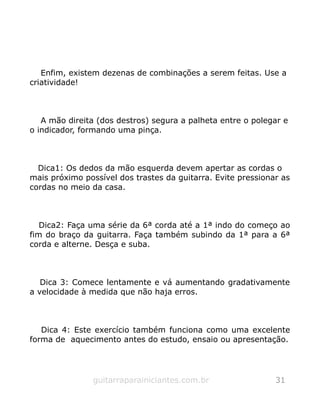 Enfim, existem dezenas de combinações a serem feitas. Use a
criatividade!
A mão direita (dos destros) segura a palheta entre o polegar e
o indicador, formando uma pinça.
Dica1: Os dedos da mão esquerda devem apertar as cordas o
mais próximo possível dos trastes da guitarra. Evite pressionar as
cordas no meio da casa.
Dica2: Faça uma série da 6ª corda até a 1ª indo do começo ao
fim do braço da guitarra. Faça também subindo da 1ª para a 6ª
corda e alterne. Desça e suba.
Dica 3: Comece lentamente e vá aumentando gradativamente
a velocidade à medida que não haja erros.
Dica 4: Este exercício também funciona como uma excelente
forma de aquecimento antes do estudo, ensaio ou apresentação.
guitarraparainiciantes.com.br 31
 