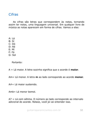 Cifras
As cifras são letras que correspondem às notas, tornando
assim ler notas, uma linguagem universal. Em qualquer livro de
música as notas aparecem em forma de cifras. Vamos a elas:
A: Lá
B: Sí
C: Dó
D: Ré
E: Mí
F: Fá
G: Sol
Portanto:
A = Lá maior. A letra sozinha significa que o acorde é maior.
Am= Lá menor. A letra m ao lado corresponde ao acorde menor.
A#= Lá maior sustenido.
Amb= Lá menor bemol.
A7 = Lá com sétima. O número ao lado corresponde ao intervalo
adicional do acorde. Relaxe, você já vai entender isso.
guitarraparainiciantes.com.br 32
 