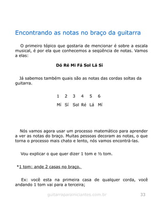 Encontrando as notas no braço da guitarra
O primeiro tópico que gostaria de mencionar é sobre a escala
musical, é por ela que conhecemos a seqüência de notas. Vamos
a elas:
Dó Ré Mi Fá Sol Lá Sí
Já sabemos também quais são as notas das cordas soltas da
guitarra.
1 2 3 4 5 6
Mí Sí Sol Ré Lá Mí
Nós vamos agora usar um processo matemático para aprender
a ver as notas do braço. Muitas pessoas decoram as notas, o que
torna o processo mais chato e lento, nós vamos encontrá-las.
Vou explicar o que quer dizer 1 tom e ½ tom.
*1 tom: ande 2 casas no braço.
Ex: você esta na primeira casa de qualquer corda, você
andando 1 tom vai para a terceira;
guitarraparainiciantes.com.br 33
 