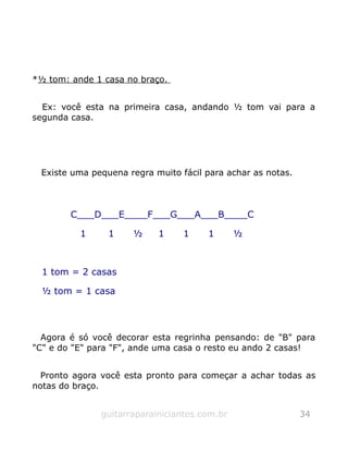 *½ tom: ande 1 casa no braço.
Ex: você esta na primeira casa, andando ½ tom vai para a
segunda casa.
Existe uma pequena regra muito fácil para achar as notas.
C___D___E____F___G___A___B____C
1 1 ½ 1 1 1 ½
1 tom = 2 casas
½ tom = 1 casa
Agora é só você decorar esta regrinha pensando: de "B" para
"C" e do "E" para "F", ande uma casa o resto eu ando 2 casas!
Pronto agora você esta pronto para começar a achar todas as
notas do braço.
guitarraparainiciantes.com.br 34
 