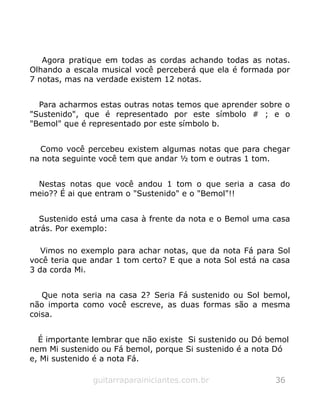 Agora pratique em todas as cordas achando todas as notas.
Olhando a escala musical você perceberá que ela é formada por
7 notas, mas na verdade existem 12 notas.
Para acharmos estas outras notas temos que aprender sobre o
"Sustenido", que é representado por este símbolo # ; e o
"Bemol" que é representado por este símbolo b.
Como você percebeu existem algumas notas que para chegar
na nota seguinte você tem que andar ½ tom e outras 1 tom.
Nestas notas que você andou 1 tom o que seria a casa do
meio?? É ai que entram o "Sustenido" e o "Bemol"!!
Sustenido está uma casa à frente da nota e o Bemol uma casa
atrás. Por exemplo:
Vimos no exemplo para achar notas, que da nota Fá para Sol
você teria que andar 1 tom certo? E que a nota Sol está na casa
3 da corda Mi.
Que nota seria na casa 2? Seria Fá sustenido ou Sol bemol,
não importa como você escreve, as duas formas são a mesma
coisa.
É importante lembrar que não existe Si sustenido ou Dó bemol
nem Mi sustenido ou Fá bemol, porque Si sustenido é a nota Dó
e, Mi sustenido é a nota Fá.
guitarraparainiciantes.com.br 36
 