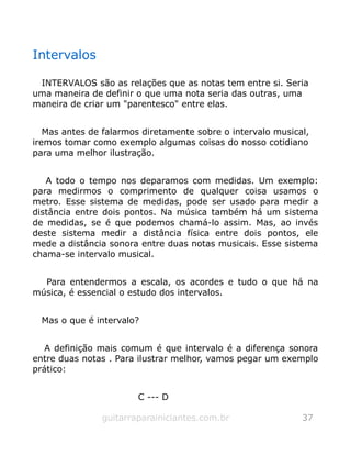 Intervalos
INTERVALOS são as relações que as notas tem entre si. Seria
uma maneira de definir o que uma nota seria das outras, uma
maneira de criar um "parentesco" entre elas.
Mas antes de falarmos diretamente sobre o intervalo musical,
iremos tomar como exemplo algumas coisas do nosso cotidiano
para uma melhor ilustração.
A todo o tempo nos deparamos com medidas. Um exemplo:
para medirmos o comprimento de qualquer coisa usamos o
metro. Esse sistema de medidas, pode ser usado para medir a
distância entre dois pontos. Na música também há um sistema
de medidas, se é que podemos chamá-lo assim. Mas, ao invés
deste sistema medir a distância física entre dois pontos, ele
mede a distância sonora entre duas notas musicais. Esse sistema
chama-se intervalo musical.
Para entendermos a escala, os acordes e tudo o que há na
música, é essencial o estudo dos intervalos.
Mas o que é intervalo?
A definição mais comum é que intervalo é a diferença sonora
entre duas notas . Para ilustrar melhor, vamos pegar um exemplo
prático:
C --- D
guitarraparainiciantes.com.br 37
 