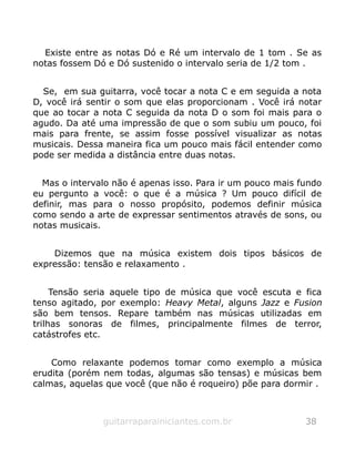 Existe entre as notas Dó e Ré um intervalo de 1 tom . Se as
notas fossem Dó e Dó sustenido o intervalo seria de 1/2 tom .
Se, em sua guitarra, você tocar a nota C e em seguida a nota
D, você irá sentir o som que elas proporcionam . Você irá notar
que ao tocar a nota C seguida da nota D o som foi mais para o
agudo. Da até uma impressão de que o som subiu um pouco, foi
mais para frente, se assim fosse possível visualizar as notas
musicais. Dessa maneira fica um pouco mais fácil entender como
pode ser medida a distância entre duas notas.
Mas o intervalo não é apenas isso. Para ir um pouco mais fundo
eu pergunto a você: o que é a música ? Um pouco difícil de
definir, mas para o nosso propósito, podemos definir música
como sendo a arte de expressar sentimentos através de sons, ou
notas musicais.
Dizemos que na música existem dois tipos básicos de
expressão: tensão e relaxamento .
Tensão seria aquele tipo de música que você escuta e fica
tenso agitado, por exemplo: Heavy Metal, alguns Jazz e Fusion
são bem tensos. Repare também nas músicas utilizadas em
trilhas sonoras de filmes, principalmente filmes de terror,
catástrofes etc.
Como relaxante podemos tomar como exemplo a música
erudita (porém nem todas, algumas são tensas) e músicas bem
calmas, aquelas que você (que não é roqueiro) põe para dormir .
guitarraparainiciantes.com.br 38
 