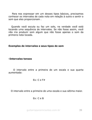 Para nos expressar em um desses tipos básicos, precisamos
conhecer os intervalos de cada nota em relação à outra e sentir o
som que eles proporcionam .
Quando você escuta ou faz um solo, na verdade você está
tocando uma sequência de intervalos. Se não fosse assim, você
não iria produzir som algum que não fosse apenas o som da
primeira nota tocada.
Exemplos de intervalos e seus tipos de som
-Intervalos tensos
O intervalo entre a primeira de um escala e sua quarta
aumentada:
Ex: C e F#
O intervalo entre a primeira de uma escala e sua sétima maior.
Ex: C e B
guitarraparainiciantes.com.br 39
 