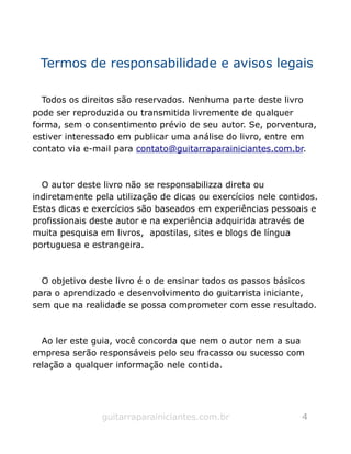 Termos de responsabilidade e avisos legais
Todos os direitos são reservados. Nenhuma parte deste livro
pode ser reproduzida ou transmitida livremente de qualquer
forma, sem o consentimento prévio de seu autor. Se, porventura,
estiver interessado em publicar uma análise do livro, entre em
contato via e-mail para contato@guitarraparainiciantes.com.br.
O autor deste livro não se responsabilizza direta ou
indiretamente pela utilização de dicas ou exercícios nele contidos.
Estas dicas e exercícios são baseados em experiências pessoais e
profissionais deste autor e na experiência adquirida através de
muita pesquisa em livros, apostilas, sites e blogs de língua
portuguesa e estrangeira.
O objetivo deste livro é o de ensinar todos os passos básicos
para o aprendizado e desenvolvimento do guitarrista iniciante,
sem que na realidade se possa comprometer com esse resultado.
Ao ler este guia, você concorda que nem o autor nem a sua
empresa serão responsáveis pelo seu fracasso ou sucesso com
relação a qualquer informação nele contida.
guitarraparainiciantes.com.br 4
 