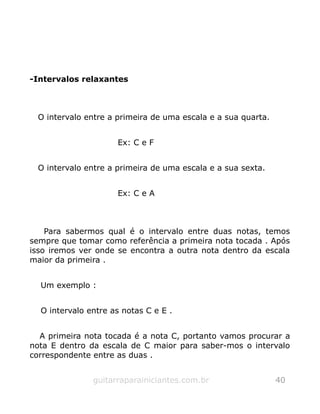 -Intervalos relaxantes
O intervalo entre a primeira de uma escala e a sua quarta.
Ex: C e F
O intervalo entre a primeira de uma escala e a sua sexta.
Ex: C e A
Para sabermos qual é o intervalo entre duas notas, temos
sempre que tomar como referência a primeira nota tocada . Após
isso iremos ver onde se encontra a outra nota dentro da escala
maior da primeira .
Um exemplo :
O intervalo entre as notas C e E .
A primeira nota tocada é a nota C, portanto vamos procurar a
nota E dentro da escala de C maior para saber-mos o intervalo
correspondente entre as duas .
guitarraparainiciantes.com.br 40
 