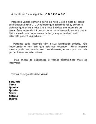 A escala de C é a seguinte : C D E F G A B C
Para isso vamos contar a partir da nota C até a nota E (conta-
se inclusive a nota C) . O número que achamos foi 3, portanto
dizemos que entre a nota C e a nota E existe um intervalo de
terça. Esse intervalo irá proporcionar uma sensação sonora que é
típica e exclusiva do intervalo de terça e que nenhum outro
intervalo poderá reproduzir.
Portanto cada intervalo têm a sua identidade própria, não
importando o tom em que estamos tocando . Uma mesma
música pode ser tocada em tons diversos, e nem por isso ela
perderá suas características .
Mas chega de explicação e vamos exemplificar mais os
intervalos.
Temos os seguintes intervalos:
Segunda
Terça
Quarta
Quinta
Sexta
Sétima
Oitava
guitarraparainiciantes.com.br 41
 