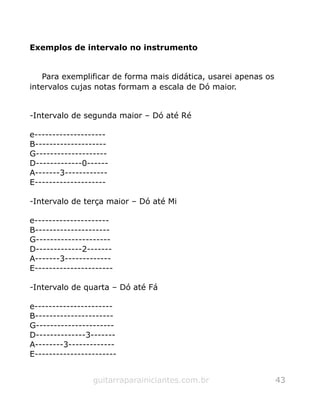 Exemplos de intervalo no instrumento
Para exemplificar de forma mais didática, usarei apenas os
intervalos cujas notas formam a escala de Dó maior.
-Intervalo de segunda maior – Dó até Ré
e--------------------
B--------------------
G--------------------
D-------------0------
A-------3------------
E--------------------
-Intervalo de terça maior – Dó até Mi
e---------------------
B---------------------
G---------------------
D-------------2-------
A-------3-------------
E----------------------
-Intervalo de quarta – Dó até Fá
e----------------------
B----------------------
G----------------------
D--------------3-------
A--------3-------------
E-----------------------
guitarraparainiciantes.com.br 43
 