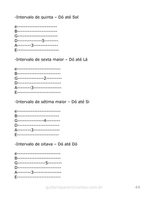 -Intervalo de quinta – Dó até Sol
e-----------------------
B-----------------------
G-----------------------
D--------------5--------
A--------3--------------
E------------------------
-Intervalo de sexta maior – Dó até Lá
e-------------------------
B-------------------------
G---------------2---------
D-------------------------
A--------3----------------
E-------------------------
-Intervalo de sétima maior – Dó até Si
e-------------------------
B------------------------
G---------------4--------
D------------------------
A--------3---------------
E------------------------
-Intervalo de oitava – Dó até Dó
e-------------------------
B-------------------------
G----------------5--------
D-------------------------
A--------3----------------
E-------------------------
guitarraparainiciantes.com.br 44
 