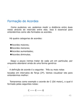 Formação de Acordes
Como pudemos ver, podemos medir a distância entre duas
notas através do intervalo entre elas. Isso é essencial para
entendermos como são formados os acordes.
Há quatro categorias de acordes:
 Acordes maiores;
 Acordes menores;
 Acordes aumentados;
 Acordes diminutos.
Daqui a pouco iremos tratar de cada um em particular, por
enquanto abordarei ainda de uma forma genérica
.
A definição de acorde é a seguinte: Três ou mais notas
tocadas em intervalos de Terça (3ª). Vamos visualizar isto para
entendermos melhor:
Tomaremos como exemplo o acorde de C (Dó maior), o qual é
formado pelas seguintes notas:
C ----- E ----- G
guitarraparainiciantes.com.br 45
 