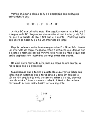 Vamos analisar a escala de C e a disposição dos intervalos
acima dentro dela:
C – D – E – F – G – A – B
A nota Dó é a primeira nota. Em seguida vem a nota Ré que é
a segunda de Dó. Logo após vem a nota Mi que é a terça de Dó e
Fá que é a quarta de Dó e Sol que é a quinta . Podemos notar
que entre as notas C e E há um intervalo de terça.
Depois podemos notar também que entre E e G também temos
um intervalo de terça chegando então à definição que demos que
o acorde é formado por no mínimo três notas ou mais e que elas
estão dispostas em intervalos de terça umas das outras.
Há uma outra forma de acharmos as notas de um acorde. A
regra para isso é a seguinte:
Suponhamos que a tônica é a nota Dó e queremos achar sua
terça maior. Dizemos que a terça está a 2 tons em relação à
tônica. Em seguida quando quisermos achar a quinta, dizemos
que ela está a 3 tons e meio em relação à tônica. Portanto a
fórmula do acorde maior básico seria a seguinte:
guitarraparainiciantes.com.br 46
 