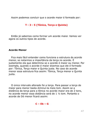 Assim podemos concluir que o acorde maior é formado por:
T - 3 - 5 (Tônica, Terça e Quinta)
Então já sabemos como formar um acorde maior. Vamos ver
agora os outros tipos de acorde.
Acorde Menor
Fica mais fácil entender como funciona a estrutura do acorde
menor, se notarmos a importância da terça no acorde. É
justamente ela que determina se o acorde é maior ou menor. Por
exemplo, quando o acorde é maior dizemos que ele é formado
por: Tônica, Terça maior e Quinta justa. No caso do acorde
menor essa estrutura fica assim: Tônica, Terça menor e Quinta
justa.
O único intervalo alterado foi a terça. Para passar a terça de
maior para menor basta diminuí-la meio tom. Assim se a
distância da terça para a tônica no acorde maior era de 2 tons,
no acorde menor essa distância será de 1 ½ tom. Portanto o
acorde de Dó menor ficará assim:
C – Eb – G
guitarraparainiciantes.com.br 47
 