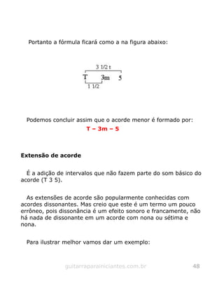 Portanto a fórmula ficará como a na figura abaixo:
Podemos concluir assim que o acorde menor é formado por:
T – 3m – 5
Extensão de acorde
É a adição de intervalos que não fazem parte do som básico do
acorde (T 3 5).
As extensões de acorde são popularmente conhecidas com
acordes dissonantes. Mas creio que este é um termo um pouco
errôneo, pois dissonância é um efeito sonoro e francamente, não
há nada de dissonante em um acorde com nona ou sétima e
nona.
Para ilustrar melhor vamos dar um exemplo:
guitarraparainiciantes.com.br 48
 