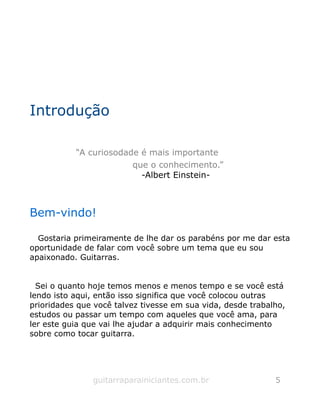 Introdução
“A curiosodade é mais importante
que o conhecimento.”
-Albert Einstein-
Bem-vindo!
Gostaria primeiramente de lhe dar os parabéns por me dar esta
oportunidade de falar com você sobre um tema que eu sou
apaixonado. Guitarras.
Sei o quanto hoje temos menos e menos tempo e se você está
lendo isto aqui, então isso significa que você colocou outras
prioridades que você talvez tivesse em sua vida, desde trabalho,
estudos ou passar um tempo com aqueles que você ama, para
ler este guia que vai lhe ajudar a adquirir mais conhecimento
sobre como tocar guitarra.
guitarraparainiciantes.com.br 5
 