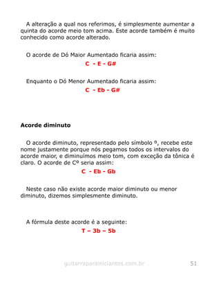 A alteração a qual nos referimos, é simplesmente aumentar a
quinta do acorde meio tom acima. Este acorde também é muito
conhecido como acorde alterado.
O acorde de Dó Maior Aumentado ficaria assim:
C - E - G#
Enquanto o Dó Menor Aumentado ficaria assim:
C - Eb - G#
Acorde diminuto
O acorde diminuto, representado pelo símbolo º, recebe este
nome justamente porque nós pegamos todos os intervalos do
acorde maior, e diminuímos meio tom, com exceção da tônica é
claro. O acorde de Cº seria assim:
C - Eb - Gb
Neste caso não existe acorde maior diminuto ou menor
diminuto, dizemos simplesmente diminuto.
A fórmula deste acorde é a seguinte:
T – 3b – 5b
guitarraparainiciantes.com.br 51
 