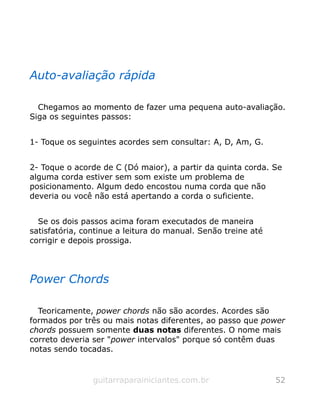 Auto-avaliação rápida
Chegamos ao momento de fazer uma pequena auto-avaliação.
Siga os seguintes passos:
1- Toque os seguintes acordes sem consultar: A, D, Am, G.
2- Toque o acorde de C (Dó maior), a partir da quinta corda. Se
alguma corda estiver sem som existe um problema de
posicionamento. Algum dedo encostou numa corda que não
deveria ou você não está apertando a corda o suficiente.
Se os dois passos acima foram executados de maneira
satisfatória, continue a leitura do manual. Senão treine até
corrigir e depois prossiga.
Power Chords
Teoricamente, power chords não são acordes. Acordes são
formados por três ou mais notas diferentes, ao passo que power
chords possuem somente duas notas diferentes. O nome mais
correto deveria ser "power intervalos" porque só contêm duas
notas sendo tocadas.
guitarraparainiciantes.com.br 52
 