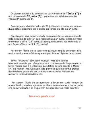 Os power chords são compostos basicamente de Tônica (T) e
um intervalo de 5ª justa (5j), podendo ser adicionada outra
Tônica 8ª acima da 1ª.
Basicamente são intervalos de 5ª justa com a dobra de uma ou
duas notas, podendo ser a dobra da tônica ou até da 5ª justa.
Na cifragem dos power chords normalmente se usa o nome da
nota seguido de um "5" que representa a 5ª justa, então se você
encontrar a cifra "G5" você já sabe que estamos nos referindo a
um Power Chord de Sol (G), certo?
Por serem fáceis de se tocar em qualquer região do braço, são
muito usados em músicas que exigem trocas rápidas de acordes.
Estes "bicordes" dão peso musical mas são pobres
harmonicamente por não possuirem o intervalo de terça maior ou
terça menor que é o intervalo que define se um acorde é Maior
(M) ou menor (m). Contudo, isto permite que ele tenha grande
flexibilidade, podendo ser usado sobre acordes Maiores ou
menores indiscriminadamente.
Por serem fáceis de se aprender a tocar em curto tempo de
aprendizado, muitos músicos acabam aprendendo a tocar tudo
em power chords e se esquecem de aprender os reais acordes.
Isso é um grande erro!
guitarraparainiciantes.com.br 53
 