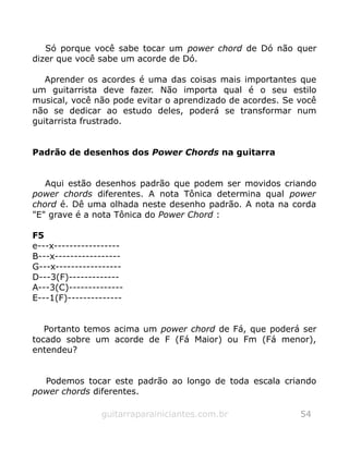 Só porque você sabe tocar um power chord de Dó não quer
dizer que você sabe um acorde de Dó.
Aprender os acordes é uma das coisas mais importantes que
um guitarrista deve fazer. Não importa qual é o seu estilo
musical, você não pode evitar o aprendizado de acordes. Se você
não se dedicar ao estudo deles, poderá se transformar num
guitarrista frustrado.
Padrão de desenhos dos Power Chords na guitarra
Aqui estão desenhos padrão que podem ser movidos criando
power chords diferentes. A nota Tônica determina qual power
chord é. Dê uma olhada neste desenho padrão. A nota na corda
"E" grave é a nota Tônica do Power Chord :
F5
e---x-----------------
B---x-----------------
G---x-----------------
D---3(F)-------------
A---3(C)--------------
E---1(F)--------------
Portanto temos acima um power chord de Fá, que poderá ser
tocado sobre um acorde de F (Fá Maior) ou Fm (Fá menor),
entendeu?
Podemos tocar este padrão ao longo de toda escala criando
power chords diferentes.
guitarraparainiciantes.com.br 54
 