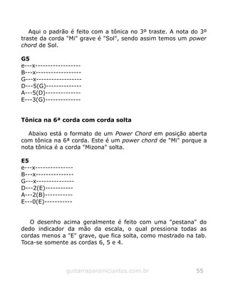 Aqui o padrão é feito com a tônica no 3º traste. A nota do 3º
traste da corda "Mi" grave é "Sol", sendo assim temos um power
chord de Sol.
G5
e---x------------------
B---x------------------
G---x------------------
D---5(G)--------------
A---5(D)--------------
E---3(G)--------------
Tônica na 6ª corda com corda solta
Abaixo está o formato de um Power Chord em posição aberta
com tônica na 6ª corda. Este é um power chord de "Mi" porque a
nota tônica é a corda "Mizona" solta.
E5
e---x---------------
B---x---------------
G---x---------------
D---2(E)-----------
A---2(B)-----------
E---0(E)-----------
O desenho acima geralmente é feito com uma "pestana" do
dedo indicador da mão da escala, o qual pressiona todas as
cordas menos a "E" grave, que fica solta, como mostrado na tab.
Toca-se somente as cordas 6, 5 e 4.
guitarraparainiciantes.com.br 55
 