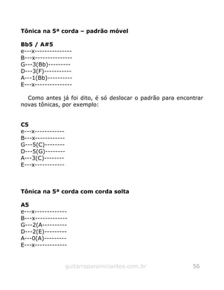 Tônica na 5ª corda – padrão móvel
Bb5 / A#5
e---x---------------
B---x---------------
G---3(Bb)---------
D---3(F)-----------
A---1(Bb)----------
E---x---------------
Como antes já foi dito, é só deslocar o padrão para encontrar
novas tônicas, por exemplo:
C5
e---x------------
B---x------------
G---5(C)--------
D---5(G)--------
A---3(C)--------
E---x------------
Tônica na 5ª corda com corda solta
A5
e---x-------------
B---x-------------
G---2(A----------
D---2(E)---------
A---0(A)---------
E---x-------------
guitarraparainiciantes.com.br 56
 