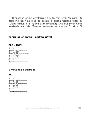 O desenho acima geralmente é feito com uma "pestana" do
dedo indicador da mão da escala, o qual pressiona todas as
cordas menos a "E" grave e 5ª corda(Lá), que fica solta, como
mostrado na tab. Toca-se somente as cordas 5, 4 e 3.
Tônica na 4ª corda – padrão móvel
Eb5 / D#5
e---x--------------
B---4(Eb)---------
G---3(Bb)---------
D---1(Eb)---------
A---x--------------
E---x--------------
E movendo o padrão:
E5
e---x-------------
B---5(E)---------
G---4(B)---------
D---2(E)---------
A---x-------------
E---x-------------
guitarraparainiciantes.com.br 57
 