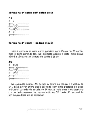 Tônica na 4ª corda com corda solta
D5
e---x--------------
B---3(D)----------
G---2(A)----------
D---0(D)----------
A---x--------------
E---x--------------
Tônica na 3ª corda – padrão móvel
Não é comum se usar estes padrões com tônica na 3ª corda,
mas é bom aprendê-los. No exemplo abaixo a nota mais grave
não é a tônica e sim a nota da corda 3 (Sol).
A5
e---5(A)----------
B---5(E)----------
G---2(A)----------
D---2(E)----------
A---x--------------
E---x--------------
No exemplo acima: A5, temos a dobra da tônica e a dobra da
5ª . Este power chord pode ser feito com uma pestana do dedo
indicador da mão da escala no 2º traste mais uma meia pestana
com o dedo mínimo da mesma mão no 5º traste. É um padrão
um pouco difícil de se executar.
guitarraparainiciantes.com.br 58
 