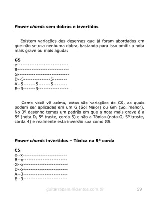Power chords sem dobras e invertidos
Existem variações dos desenhos que já foram abordados em
que não se usa nenhuma dobra, bastando para isso omitir a nota
mais grave ou mais aguda:
G5
e-----------------------------
B-----------------------------
G-----------------------------
D--5---------------5--------
A--5-------5-------5--------
E--3-------3-----------------
Como você vê acima, estas são variações de G5, as quais
podem ser aplicadas em um G (Sol Maior) ou Gm (Sol menor).
No 3º desenho temos um padrão em que a nota mais grave é a
5ª (nota D, 5º traste, corda 5) e não a Tônica (nota G, 5º traste,
corda 4) e realmente esta inversão soa como G5.
Power chords invertidos – Tônica na 5ª corda
C5
e--x-------------------------
B--x-------------------------
G--x-------------------------
D--x-------------------------
A--3-------------------------
E--3-------------------------
guitarraparainiciantes.com.br 59
 