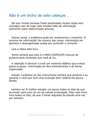 Não é um bicho de sete cabeças
Sei que muitas pessoas ficam paralisadas muitas vezes sem
conseguir sair do lugar pela simples falta de informação
suficiente sobre determinado assunto.
Outras vezes, o problema pode ser exatamente o contrário. O
excesso de informação! Na maioria das vezes, informação em
demasia e desorganizada acaba por confundir o iniciante.
Leia e releia este livro.
Tenho certeza que este é o MAIS COMPLETO manual de
guitarra para iniciantes que você já viu.
A intenção é oferecer a você um material didático que evolua
passo-a-passo. Informação de fácil entendimento e de forma
organizada!
Estude e pratique no seu instrumento sempre que possível e eu
garanto a você que terá uma evolução bem notável em pouco
tempo.
Lembre-se: É melhor estudar um pouco todos os dias do que
acumular para uma só vez de estudo prolongado. Mais vale meia
hora todos os dias, do que 3 horas seguidas de estudo uma vez
por semana.
guitarraparainiciantes.com.br 6
 