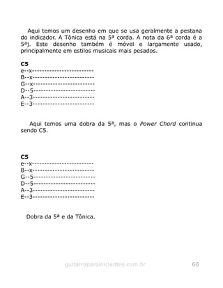 Aqui temos um desenho em que se usa geralmente a pestana
do indicador. A Tônica está na 5ª corda. A nota da 6ª corda é a
5ªj. Este desenho também é móvel e largamente usado,
principalmente em estilos musicais mais pesados.
C5
e--x-------------------------
B--x-------------------------
G--x-------------------------
D--5-------------------------
A--3-------------------------
E--3-------------------------
Aqui temos uma dobra da 5ª, mas o Power Chord continua
sendo C5.
C5
e--x-------------------------
B--x-------------------------
G--5-------------------------
D--5-------------------------
A--3-------------------------
E--3-------------------------
Dobra da 5ª e da Tônica.
guitarraparainiciantes.com.br 60
 