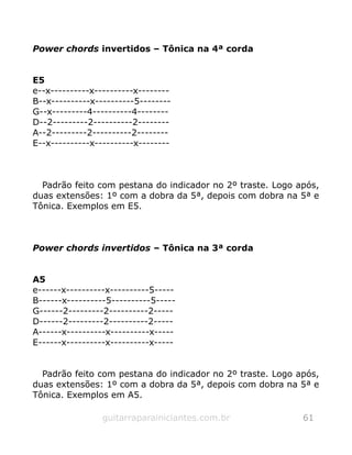 Power chords invertidos – Tônica na 4ª corda
E5
e--x----------x----------x--------
B--x----------x----------5--------
G--x---------4----------4--------
D--2---------2----------2--------
A--2---------2----------2--------
E--x----------x----------x--------
Padrão feito com pestana do indicador no 2º traste. Logo após,
duas extensões: 1º com a dobra da 5ª, depois com dobra na 5ª e
Tônica. Exemplos em E5.
Power chords invertidos – Tônica na 3ª corda
A5
e------x----------x----------5-----
B------x----------5----------5-----
G------2---------2----------2-----
D------2---------2----------2-----
A------x----------x----------x-----
E------x----------x----------x-----
Padrão feito com pestana do indicador no 2º traste. Logo após,
duas extensões: 1º com a dobra da 5ª, depois com dobra na 5ª e
Tônica. Exemplos em A5.
guitarraparainiciantes.com.br 61
 