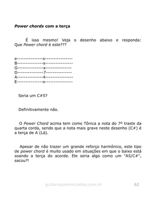 Power chords com a terça
É isso mesmo! Veja o desenho abaixo e responda:
Que Power chord é este???
e---------------x----------------
B---------------x----------------
G---------------x---------------
D---------------7---------------
A---------------4----------------
E---------------x----------------
Seria um C#5?
Definitivamente não.
O Power Chord acima tem como Tônica a nota do 7º traste da
quarta corda, sendo que a nota mais grave neste desenho (C#) é
a terça de A (Lá).
Apesar de não trazer um grande reforço harmônico, este tipo
de power chord é muito usado em situações em que o baixo está
soando a terça do acorde. Ele seria algo como um "A5/C#",
sacou?!
guitarraparainiciantes.com.br 62
 